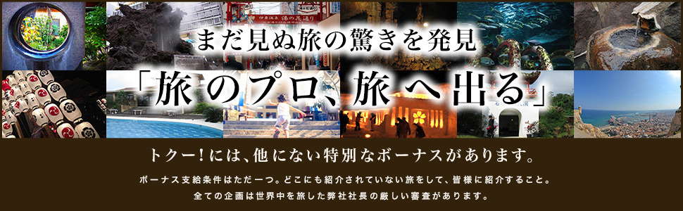 まだ見ぬ旅の驚きを発見「旅のプロ、旅へ出る」 トクー！には、他にない特別なボーナスがあります。ボーナス支給条件はただ一つ、どこにも紹介されていない旅をして、皆様に紹介すること。