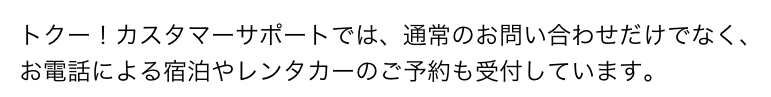 トクー！カスタマーサポートでは、通常のお問い合わせだけでなく、お電話による宿泊やレンタカーのご予約も受付しています。