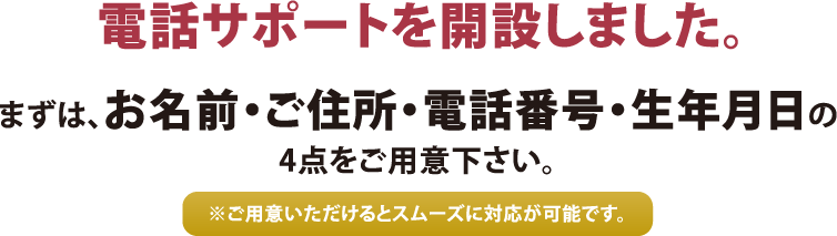 電話サポートを開設しました。まずは、お名前・ご住所・電話番号・生年月日の4点をご用意ください。